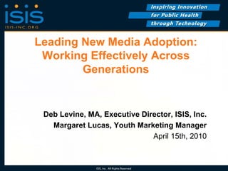Leading New Media Adoption:
 Working Effectively Across
        Generations


 Deb Levine, MA, Executive Director, ISIS, Inc.
   Margaret Lucas, Youth Marketing Manager
                              April 15th, 2010
 