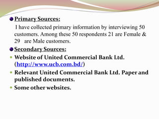 Primary Sources:
I have collected primary information by interviewing 50
customers. Among these 50 respondents 21 are Female &
29 are Male customers.
Secondary Sources:
 Website of United Commercial Bank Ltd.
(http://www.ucb.com.bd/)
 Relevant United Commercial Bank Ltd. Paper and
published documents.
 Some other websites.
 