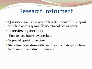 Research Instrument
 Questionnaire is the research instrument of this report
which is very easy and flexible to collect answers.
 Interviewing method:
Face to face interview method.
 Types of questionnaire:
 Structured question with five response categories have
been used to conduct the survey.
 