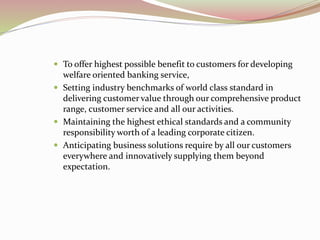  To offer highest possible benefit to customers for developing
welfare oriented banking service,
 Setting industry benchmarks of world class standard in
delivering customer value through our comprehensive product
range, customer service and all our activities.
 Maintaining the highest ethical standards and a community
responsibility worth of a leading corporate citizen.
 Anticipating business solutions require by all our customers
everywhere and innovatively supplying them beyond
expectation.
 