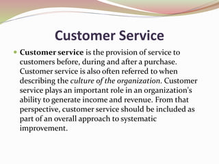 Customer Service
 Customer service is the provision of service to
customers before, during and after a purchase.
Customer service is also often referred to when
describing the culture of the organization. Customer
service plays an important role in an organization's
ability to generate income and revenue. From that
perspective, customer service should be included as
part of an overall approach to systematic
improvement.
 