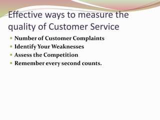 Effective ways to measure the
quality of Customer Service
 Number of Customer Complaints
 Identify Your Weaknesses
 Assess the Competition
 Remember every second counts.
 