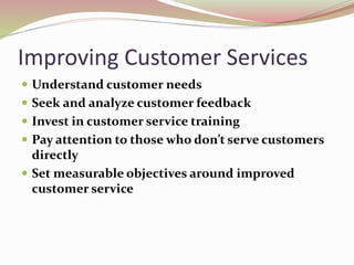 Improving Customer Services
 Understand customer needs
 Seek and analyze customer feedback
 Invest in customer service training
 Pay attention to those who don’t serve customers
directly
 Set measurable objectives around improved
customer service
 