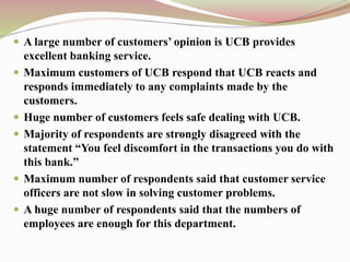  A large number of customers’ opinion is UCB provides
excellent banking service.
 Maximum customers of UCB respond that UCB reacts and
responds immediately to any complaints made by the
customers.
 Huge number of customers feels safe dealing with UCB.
 Majority of respondents are strongly disagreed with the
statement “You feel discomfort in the transactions you do with
this bank.”
 Maximum number of respondents said that customer service
officers are not slow in solving customer problems.
 A huge number of respondents said that the numbers of
employees are enough for this department.
 