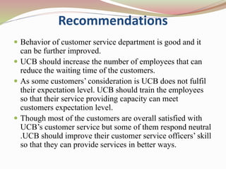 Recommendations
 Behavior of customer service department is good and it
can be further improved.
 UCB should increase the number of employees that can
reduce the waiting time of the customers.
 As some customers’ consideration is UCB does not fulfil
their expectation level. UCB should train the employees
so that their service providing capacity can meet
customers expectation level.
 Though most of the customers are overall satisfied with
UCB’s customer service but some of them respond neutral
.UCB should improve their customer service officers’ skill
so that they can provide services in better ways.
 