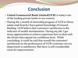 Conclusion
 United Commercial Bank Limited(UCB) is today’s one
of the leading private banks in our country.
 During the 3 month of internship program of UCB at Darus
salam road branch,I have gained knowledge of General
Banking .UCB believe that customers’ satisfaction is the
indicator of wealth maximization. During my job, I got
many opportunities to achieve experience how to deal with
the clients that expand my confidence level. While
concluding, it could be said that overall the customers’
satisfaction on the performance of UCB’s customer service
department is satisfactory. But there is still considerable
room for improvements.
 