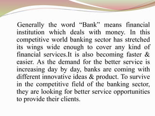 Generally the word “Bank” means financial
institution which deals with money. In this
competitive world banking sector has stretched
its wings wide enough to cover any kind of
financial services.It is also becoming faster &
easier. As the demand for the better service is
increasing day by day, banks are coming with
different innovative ideas & product. To survive
in the competitive field of the banking sector,
they are looking for better service opportunities
to provide their clients.
 