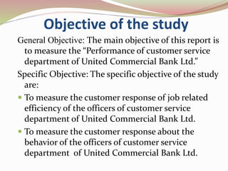 Objective of the study
General Objective: The main objective of this report is
to measure the “Performance of customer service
department of United Commercial Bank Ltd.”
Specific Objective: The specific objective of the study
are:
 To measure the customer response of job related
efficiency of the officers of customer service
department of United Commercial Bank Ltd.
 To measure the customer response about the
behavior of the officers of customer service
department of United Commercial Bank Ltd.
 