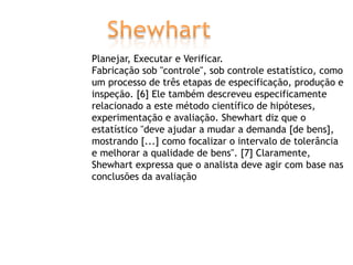 Planejar, Executar e Verificar.
Fabricação sob "controle", sob controle estatístico, como
um processo de três etapas de especificação, produção e
inspeção. [6] Ele também descreveu especificamente
relacionado a este método científico de hipóteses,
experimentação e avaliação. Shewhart diz que o
estatístico "deve ajudar a mudar a demanda [de bens],
mostrando [...] como focalizar o intervalo de tolerância
e melhorar a qualidade de bens". [7] Claramente,
Shewhart expressa que o analista deve agir com base nas
conclusões da avaliação

 