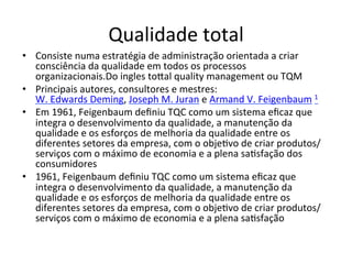 Qualidade	
  total
	
  
•  Consiste	
  numa	
  estratégia	
  de	
  administração	
  orientada	
  a	
  criar	
  
consciência	
  da	
  qualidade	
  em	
  todos	
  os	
  processos	
  
organizacionais.Do	
  ingles	
  to?al	
  quality	
  management	
  ou	
  TQM	
  
•  Principais	
  autores,	
  consultores	
  e	
  mestres:	
  
W.	
  Edwards	
  Deming,	
  Joseph	
  M.	
  Juran	
  e	
  Armand	
  V.	
  Feigenbaum	
  1	
  	
  
•  Em	
  1961,	
  Feigenbaum	
  deﬁniu	
  TQC	
  como	
  um	
  sistema	
  eﬁcaz	
  que	
  
integra	
  o	
  desenvolvimento	
  da	
  qualidade,	
  a	
  manutenção	
  da	
  
qualidade	
  e	
  os	
  esforços	
  de	
  melhoria	
  da	
  qualidade	
  entre	
  os	
  
diferentes	
  setores	
  da	
  empresa,	
  com	
  o	
  objeUvo	
  de	
  criar	
  produtos/
serviços	
  com	
  o	
  máximo	
  de	
  economia	
  e	
  a	
  plena	
  saUsfação	
  dos	
  
consumidores	
  	
  	
  
•  1961,	
  Feigenbaum	
  deﬁniu	
  TQC	
  como	
  um	
  sistema	
  eﬁcaz	
  que	
  
integra	
  o	
  desenvolvimento	
  da	
  qualidade,	
  a	
  manutenção	
  da	
  
qualidade	
  e	
  os	
  esforços	
  de	
  melhoria	
  da	
  qualidade	
  entre	
  os	
  
diferentes	
  setores	
  da	
  empresa,	
  com	
  o	
  objeUvo	
  de	
  criar	
  produtos/
serviços	
  com	
  o	
  máximo	
  de	
  economia	
  e	
  a	
  plena	
  saUsfação	
  	
  	
  

 