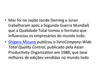 •  Mas	
  foi	
  no	
  Japão	
  (onde	
  Deming	
  e	
  Juran	
  
trabalharam	
  após	
  a	
  Segunda	
  Guerra	
  Mundial)	
  
que	
  a	
  Qualidade	
  Total	
  tomou	
  o	
  formato	
  que	
  
inﬂuenciou	
  os	
  empresários	
  do	
  mundo	
  todo.	
  	
  
•  Shigeru	
  Mizuno	
  publicou	
  o	
  livroCompany-­‐Wide	
  
Total	
  Quality	
  Control,	
  publicado	
  pela	
  Asian	
  
ProducUvity	
  OrganizaUon	
  em	
  1988,	
  que	
  teve	
  
milhares	
  de	
  edições	
  vendidas	
  no	
  mundo	
  todo	
  	
  	
  

 