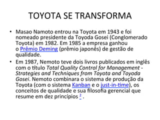 TOYOTA	
  SE	
  TRANSFORMA
	
  
•  Masao	
  Namoto	
  entrou	
  na	
  Toyota	
  em	
  1943	
  e	
  foi	
  
nomeado	
  presidente	
  da	
  Toyoda	
  Gosei	
  (Conglomerado	
  
Toyota)	
  em	
  1982.	
  Em	
  1985	
  a	
  empresa	
  ganhou	
  
o	
  Prêmio	
  Deming	
  (prêmio	
  japonês)	
  de	
  gestão	
  de	
  
qualidade.	
  	
  
•  Em	
  1987,	
  Nemoto	
  teve	
  dois	
  livros	
  publicados	
  em	
  inglês	
  
com	
  o	
  otulo	
  Total	
  Quality	
  Control	
  for	
  Management	
  -­‐	
  
Strategies	
  and	
  Techniques	
  from	
  Toyota	
  and	
  Toyoda	
  
Gosei.	
  Nemoto	
  combinara	
  o	
  sistema	
  de	
  produção	
  da	
  
Toyota	
  (com	
  o	
  sistema	
  Kanban	
  e	
  o	
  just-­‐in-­‐Ume),	
  os	
  
conceitos	
  de	
  qualidade	
  e	
  sua	
  ﬁlosoﬁa	
  gerencial	
  que	
  
resume	
  em	
  dez	
  princípios	
  2	
  .	
  

 