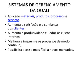 SISTEMAS	
  DE	
  GERENCIAMENTO
	
  
DA	
  QUALI
	
  
•  Aplicado	
  materiais,	
  produtos,	
  processos	
  e
serviços.	
  	
  
•  Aumenta	
  a	
  saUsfação	
  e	
  a	
  conﬁança	
  
dos	
  clientes;	
  
•  Aumenta	
  a	
  produUvidade	
  e	
  Reduz	
  os	
  custos	
  
internos;	
  
•  Melhora	
  a	
  imagem	
  e	
  os	
  processos	
  de	
  modo	
  
cononuo;	
  
•  Possibilita	
  acesso	
  mais	
  fácil	
  a	
  novos	
  mercados.	
  

 