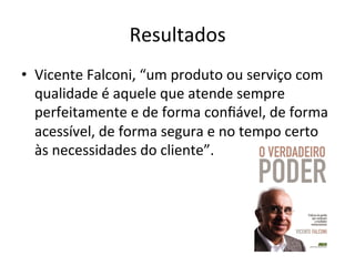 Resultados
	
  
•  Vicente	
  Falconi,	
  “um	
  produto	
  ou	
  serviço	
  com	
  
qualidade	
  é	
  aquele	
  que	
  atende	
  sempre	
  
perfeitamente	
  e	
  de	
  forma	
  conﬁável,	
  de	
  forma	
  
acessível,	
  de	
  forma	
  segura	
  e	
  no	
  tempo	
  certo	
  
às	
  necessidades	
  do	
  cliente”.	
  

 