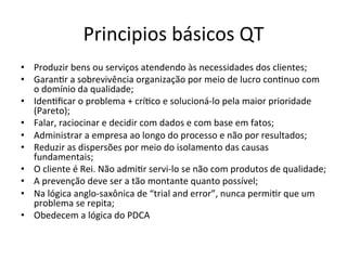Principios	
  básicos	
  QT
	
  
•  Produzir	
  bens	
  ou	
  serviços	
  atendendo	
  às	
  necessidades	
  dos	
  clientes;	
  
•  GaranUr	
  a	
  sobrevivência	
  organização	
  por	
  meio	
  de	
  lucro	
  conUnuo	
  com	
  
o	
  domínio	
  da	
  qualidade;	
  
•  IdenUﬁcar	
  o	
  problema	
  +	
  críUco	
  e	
  solucioná-­‐lo	
  pela	
  maior	
  prioridade	
  
(Pareto);	
  
•  Falar,	
  raciocinar	
  e	
  decidir	
  com	
  dados	
  e	
  com	
  base	
  em	
  fatos;	
  
•  Administrar	
  a	
  empresa	
  ao	
  longo	
  do	
  processo	
  e	
  não	
  por	
  resultados;	
  
•  Reduzir	
  as	
  dispersões	
  por	
  meio	
  do	
  isolamento	
  das	
  causas	
  
fundamentais;	
  
•  O	
  cliente	
  é	
  Rei.	
  Não	
  admiUr	
  servi-­‐lo	
  se	
  não	
  com	
  produtos	
  de	
  qualidade;
	
  
•  A	
  prevenção	
  deve	
  ser	
  a	
  tão	
  montante	
  quanto	
  possível;	
  
•  Na	
  lógica	
  anglo-­‐saxônica	
  de	
  “trial	
  and	
  error”,	
  nunca	
  permiUr	
  que	
  um	
  
problema	
  se	
  repita;	
  
•  Obedecem	
  a	
  lógica	
  do	
  PDCA	
  	
  

 