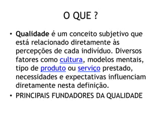 O QUE ?
•  Qualidade é um conceito subjetivo que
está relacionado diretamente às
percepções de cada indivíduo. Diversos
fatores como cultura, modelos mentais,
tipo de produto ou serviço prestado,
necessidades e expectativas influenciam
diretamente nesta definição.
•  PRINCIPAIS FUNDADORES DA QUALIDADE

 