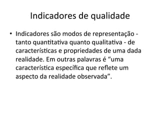Indicadores	
  de	
  qualidade	
  
•  Indicadores	
  são	
  modos	
  de	
  representação	
  -­‐	
  
tanto	
  quanUtaUva	
  quanto	
  qualitaUva	
  -­‐	
  de	
  
caracterísUcas	
  e	
  propriedades	
  de	
  uma	
  dada	
  
realidade.	
  Em	
  outras	
  palavras	
  é	
  “uma	
  
caracterísUca	
  especíﬁca	
  que	
  reﬂete	
  um	
  
aspecto	
  da	
  realidade	
  observada”.	
  

 