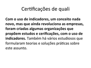 CerUﬁcações	
  de	
  quali	
  
Com	
  o	
  uso	
  de	
  indicadores,	
  um	
  conceito	
  nada	
  
novo,	
  mas	
  que	
  ainda	
  revoluciona	
  as	
  empresas,	
  
foram	
  criadas	
  algumas	
  organizações	
  que	
  
propõem	
  estudos	
  e	
  ceriﬁcações,	
  com	
  o	
  uso	
  de	
  
indicadores.	
  Também	
  há	
  vários	
  estudiosos	
  que	
  
formularam	
  teorias	
  e	
  soluções	
  práUcas	
  sobre	
  
este	
  assunto.	
  

 