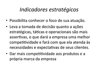 Indicadores	
  estratégicos	
  
•  Possibilita	
  conhecer	
  o	
  foco	
  de	
  sua	
  atuação.	
  	
  
•  Leva	
  a	
  tomada	
  de	
  decisão	
  quanto	
  a	
  ações	
  
estratégicas,	
  táUcas	
  e	
  operacionais	
  são	
  mais	
  
asserUvas,	
  o	
  que	
  dará	
  a	
  empresa	
  uma	
  melhor	
  
compeUUvidade	
  e	
  fará	
  com	
  que	
  ela	
  atenda	
  às	
  
necessidades	
  e	
  expectaUvas	
  de	
  seus	
  clientes.	
  	
  
•  Dar	
  mais	
  compeUUvidade	
  aos	
  produtos	
  e	
  a	
  
própria	
  marca	
  da	
  empresa	
  

 