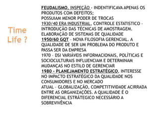  

FEUDALISMO, INSPEÇÃO - INDENTIFICAVA APENAS OS
PRODUTOS COM DEFEITOS;
POSSUIAM MENOR PODER DE TROCAS
1930/40 ERA INDUSTRIAL, CONTROLE ESTATISTICO –
INTRODUÇÃO DAS TÉCNICAS DE AMOSTRAGEM.
ELABORAÇÃO DE SISTEMAS DE QUALIDADE
1950/60 GQT – NOVA FILOSOFIA GERENCIAL. A
QUALIDADE DE SER UM PROBLEMA DO PRODUTO E
PASSA SER DA EMPRESA
1970 – DSI VARIÁVEIS INFORMACIONAIS, POLÍTICAS E
SOCIOCULTURAIS INFLUENCIAM E DETERMINAM
MUDANÇAS NO ESTILO DE GERENCIAR
1980 – PLANEJAMENTO ESTRATÉGICO, INTERESSE
NO IMPACTO ESTRATÉGICO DA QUALIDADE NOS
CONSUMIDORES E NO MERCADO
ATUAL – GLOBALIZAÇÃO, COMPETITIVIDADE ACIRRADA
ENTRE AS ORGANIZAÇÕES. A QUALIDADE É O
DIFERENCIAL ESTRÁTEGICO NECESSÁRIO A
SOBREVIVÊNCIA

 