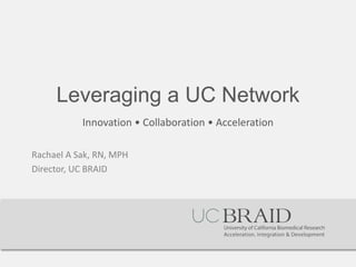Leveraging a UC Network 
Innovation • Collaboration • Acceleration 
Rachael A Sak, RN, MPH 
Director, UC BRAID  