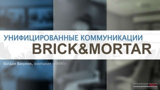 УНИФИЦИРОВАННЫЕ КОММУНИКАЦИИ
BRICK&MORTAR
Богдан Вакулюк, компания «ИМАГ»
 