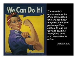 The scientists
represented by the
IPCC have spoken —
what we need now
are passionate, even
partisan political
soldiers to lead the
way and push the
final tipping point
from awareness to
action.
       --Bill Walsh, CNN
 