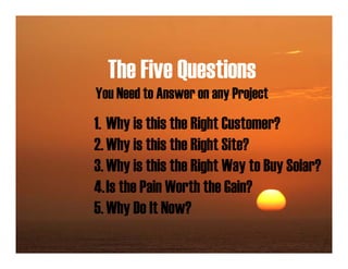 The Five Questions
You Need to Answer on any Project
1. Why is this the Right Customer?
2. Why is this the Right Site?
3. Why is this the Right Way to Buy Solar?
4.Is the Pain Worth the Gain?
5. Why Do It Now?
 
