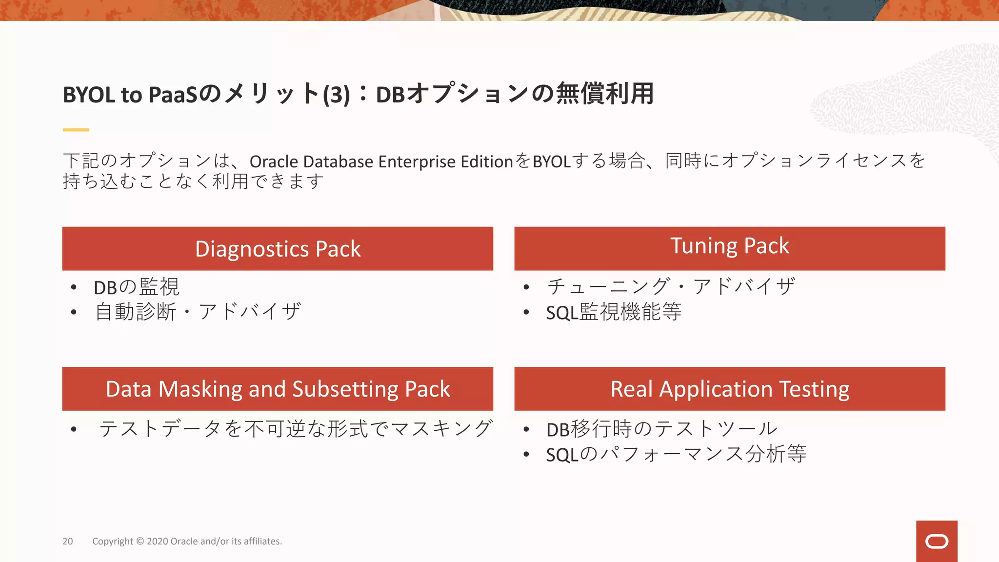 Copyright © 2020 Oracle and/or its affiliates.20
下記のオプションは、Oracle Database Enterprise EditionをBYOLする場合、同時にオプションライセンスを
持ち込むことなく利⽤できます
BYOL to PaaSのメリット(3)：DBオプションの無償利⽤
Diagnostics Pack
Data Masking and Subsetting Pack
Tuning Pack
Real Application Testing
• DBの監視
• ⾃動診断・アドバイザ
• DB移⾏時のテストツール
• SQLのパフォーマンス分析等
• テストデータを不可逆な形式でマスキング
• チューニング・アドバイザ
• SQL監視機能等
 