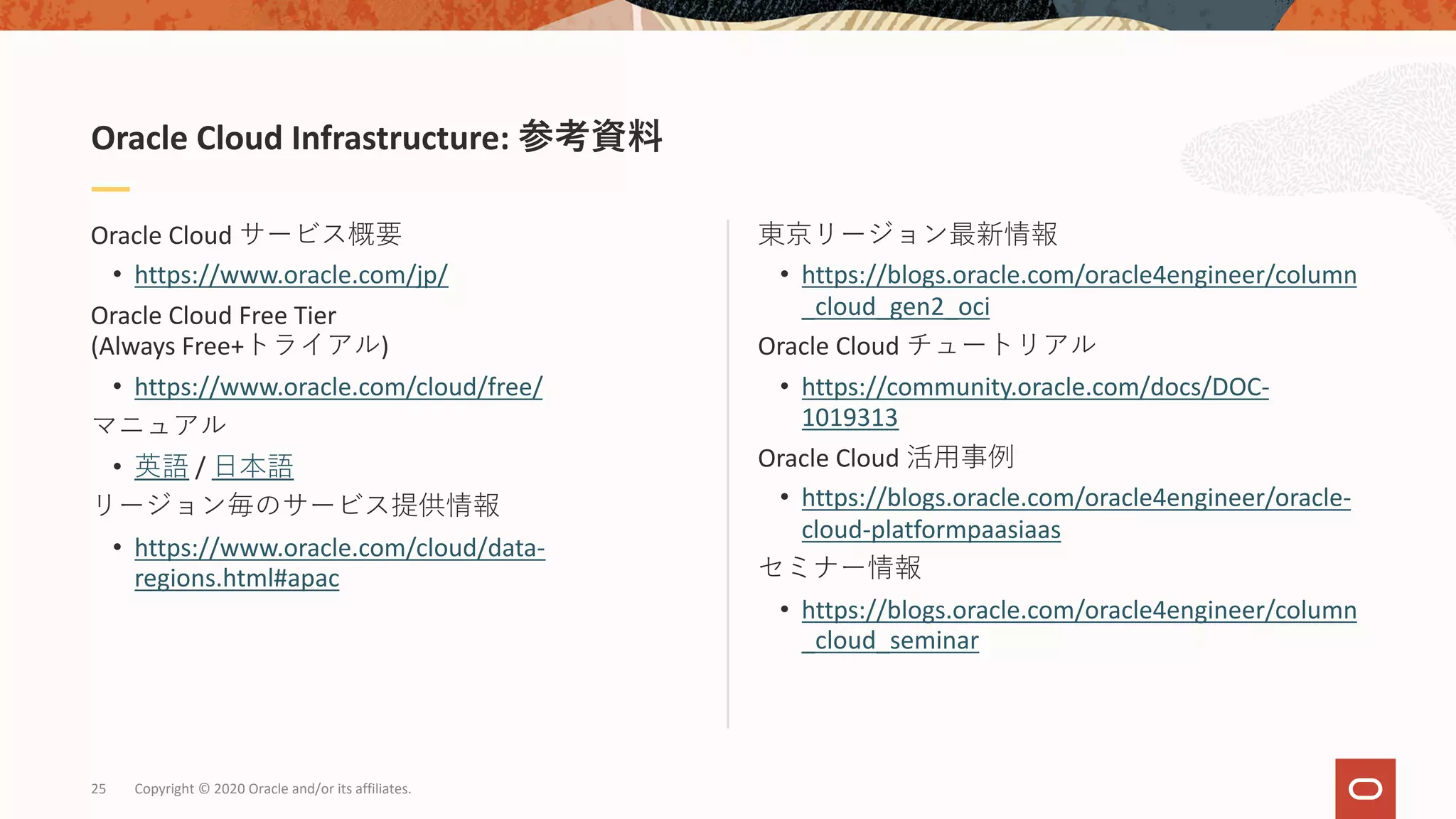 東京リージョン最新情報
• https://blogs.oracle.com/oracle4engineer/column
_cloud_gen2_oci
Oracle Cloud チュートリアル
• https://community.oracle.com/docs/DOC-
1019313
Oracle Cloud 活⽤事例
• https://blogs.oracle.com/oracle4engineer/oracle-
cloud-platformpaasiaas
セミナー情報
• https://blogs.oracle.com/oracle4engineer/column
_cloud_seminar
Oracle Cloud サービス概要
• https://www.oracle.com/jp/
Oracle Cloud Free Tier
(Always Free+トライアル)
• https://www.oracle.com/cloud/free/
マニュアル
• 英語 / ⽇本語
リージョン毎のサービス提供情報
• https://www.oracle.com/cloud/data-
regions.html#apac
Oracle Cloud Infrastructure: 参考資料
Copyright © 2020 Oracle and/or its affiliates.25
 
