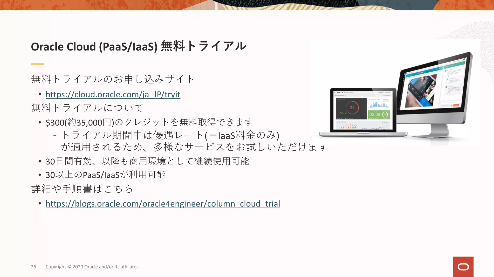 無料トライアルのお申し込みサイト
• https://cloud.oracle.com/ja_JP/tryit
無料トライアルについて
• $300(約35,000円)のクレジットを無料取得できます
- トライアル期間中は優遇レート(＝IaaS料⾦のみ)
が適⽤されるため、多様なサービスをお試しいただけます
• 30⽇間有効、以降も商⽤環境として継続使⽤可能
• 30以上のPaaS/IaaSが利⽤可能
詳細や⼿順書はこちら
• https://blogs.oracle.com/oracle4engineer/column_cloud_trial
Oracle Cloud (PaaS/IaaS) 無料トライアル
Copyright © 2020 Oracle and/or its affiliates.26
 