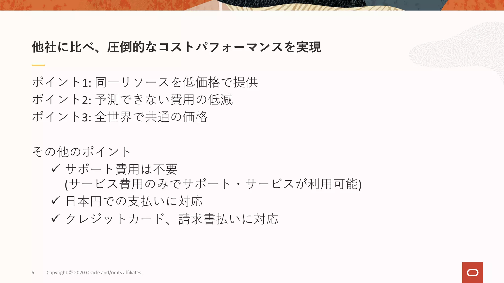 6 Copyright © 2020 Oracle and/or its affiliates.
ポイント1: 同⼀リソースを低価格で提供
ポイント2: 予測できない費⽤の低減
ポイント3: 全世界で共通の価格
その他のポイント
ü サポート費⽤は不要
(サービス費⽤のみでサポート・サービスが利⽤可能)
ü ⽇本円での⽀払いに対応
ü クレジットカード、請求書払いに対応
他社に⽐べ、圧倒的なコストパフォーマンスを実現
 