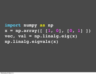 import numpy as np
      x = np.array([ [1, 0], [0, 1] ])
      vec, val = np.linalg.eig(x)
      np.linalg.eigvals(x)



...