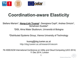 Coordination-aware Elasticity 
Stefano Mariani1, Hong-Linh Truong2, Georgiana Copil2, Andrea Omicini1, 
Schahram Dustdar2 
1DISI, Alma Mater Studiorum, Università di Bologna 
2Distributed Systems Group, Vienna University of Technology 
truong@dsg.tuwien.ac.at 
http://dsg.tuwien.ac.at/research/viecom 
7th IEEE/ACM International Conference on Utility and Cloud Computing (UCC 2014) 
11 Dec 2014, London 
1 
 