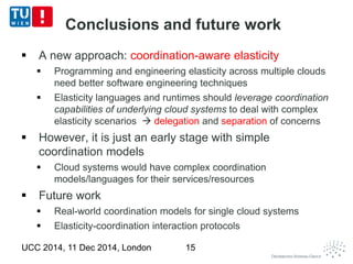 Conclusions and future work 
 A new approach: coordination-aware elasticity 
 Programming and engineering elasticity across multiple clouds 
need better software engineering techniques 
 Elasticity languages and runtimes should leverage coordination 
capabilities of underlying cloud systems to deal with complex 
elasticity scenarios  delegation and separation of concerns 
 However, it is just an early stage with simple 
coordination models 
 Cloud systems would have complex coordination 
models/languages for their services/resources 
 Future work 
 Real-world coordination models for single cloud systems 
 Elasticity-coordination interaction protocols 
UCC 2014, 11 Dec 2014, London 15 
 