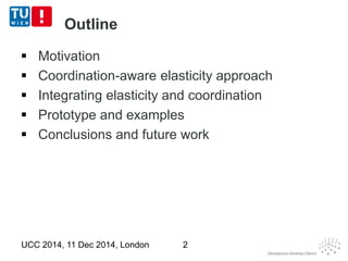 Outline 
 Motivation 
 Coordination-aware elasticity approach 
 Integrating elasticity and coordination 
 Prototype and examples 
 Conclusions and future work 
UCC 2014, 11 Dec 2014, London 2 
 