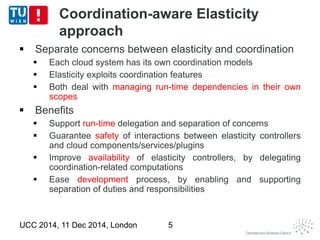 Coordination-aware Elasticity 
approach 
 Separate concerns between elasticity and coordination 
 Each cloud system has its own coordination models 
 Elasticity exploits coordination features 
 Both deal with managing run-time dependencies in their own 
scopes 
 Benefits 
 Support run-time delegation and separation of concerns 
 Guarantee safety of interactions between elasticity controllers 
and cloud components/services/plugins 
 Improve availability of elasticity controllers, by delegating 
coordination-related computations 
 Ease development process, by enabling and supporting 
separation of duties and responsibilities 
UCC 2014, 11 Dec 2014, London 5 
 