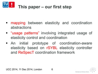 This paper – our first step 
 mapping between elasticity and coordination 
abstractions 
 “usage patterns” involving integrated usage of 
elasticity control and coordination 
 An initial prototype of coordination-aware 
elasticity based on rSYBL elasticity controller 
and ReSpecT coordination framework 
UCC 2014, 11 Dec 2014, London 6 
 