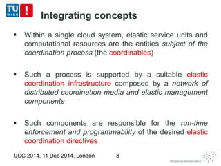 Integrating concepts 
 Within a single cloud system, elastic service units and 
computational resources are the entities subject of the 
coordination process (the coordinables) 
 Such a process is supported by a suitable elastic 
coordination infrastructure composed by a network of 
distributed coordination media and elastic management 
components 
 Such components are responsible for the run-time 
enforcement and programmability of the desired elastic 
coordination directives 
UCC 2014, 11 Dec 2014, London 8 
 