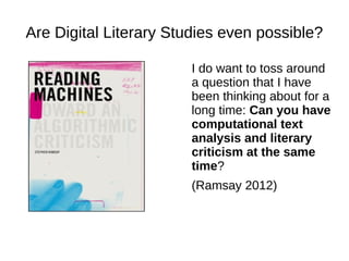Are Digital Literary Studies even possible?
I do want to toss around
a question that I have
been thinking about for a
long time: Can you have
computational text
analysis and literary
criticism at the same
time?
(Ramsay 2012)
 