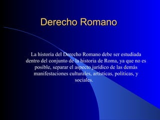 Derecho Romano  La historia del Derecho Romano debe ser estudiada dentro del conjunto de la historia de Roma, ya que no es posible, separar el aspecto jurídico de las demás manifestaciones culturales, artísticas, políticas, y sociales.  