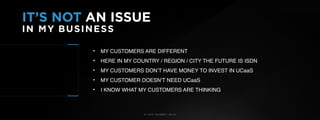 © U C C S U M M I T 2 0 1 9
IT’S NOT AN ISSUE
IN MY BUSINESS
• MY CUSTOMERS ARE DIFFERENT
• HERE IN MY COUNTRY / REGION / CITY THE FUTURE IS ISDN
• MY CUSTOMERS DON’T HAVE MONEY TO INVEST IN UCaaS
• MY CUSTOMER DOESN’T NEED UCaaS
• I KNOW WHAT MY CUSTOMERS ARE THINKING
 