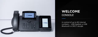 © U C C S U M M I T 2 0 1 9
WELCOME
CONSOLE
In control of up to 60 internal
numbers - USB headset, a USB
Bluetooth or DECT dongle
 