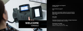 © U C C S U M M I T 2 0 1 9
Display resolution and diagonal
4.3',480*272
Green Ethernet support?
Yes
Max power consumption (taking into account that the
WelcomeConsole comes with one extension module)
MAX. 7.3W
PoE Class
CLASS 0
Operating temperature and humidity / storage temperature
-10~40C; humidity: 90%; -40~55C
Dimensions and weight
Inner giftbox: 410*221*106
Giftbox containing the unit: 1.8kg
WELCOME
CONSOLE
 