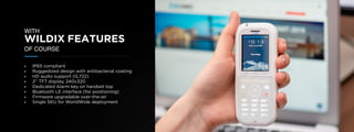 © U C C S U M M I T 2 0 1 9
WITH
WILDIX FEATURES
OF COURSE
• IP65 compliant
• Ruggedized design with antibacterial coating
• HD audio support (G.722)
• 2’’ TFT display, 240x320
• Dedicated Alarm key on handset top
• Bluetooth LE interface (for positioning)
• Firmware upgradable over-the-air
• Single SKU for WorldWide deployment
 