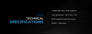 © U C C S U M M I T 2 0 1 9
1 GSM SIM slot / PoE support 
Two antennas – 3G / 4G / LTE 
SMS support (coming soon) 
WAN / LAN port
TECHNICAL
SPECIFICATIONS
 