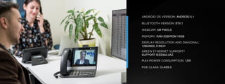 © U C C S U M M I T 2 0 1 9
ANDROID OS VERSION: ANDROID 5.1
BLUETOOTH VERSION: BT4.1
WEBCAM: 5M PIXELS
MEMORY: RAM 2GB/ROM 16GB
DISPLAY RESOLUTION AND DIAGONAL:
1280X800, 8 INCH
GREEN ETHERNET SUPPORT?
SUPPORT IEEE802.3AZ
MAX POWER CONSUMPTION: 12W
POE CLASS: CLASS 0
 