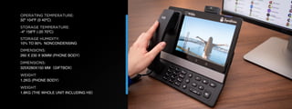 © U C C S U M M I T 2 0 1 9
OPERATING TEMPERATURE:
32º 104ºF (0 40ºC)
STORAGE TEMPERATURE:
-4º 158ºF (-20 70ºC)
STORAGE HUMIDITY:
10% TO 90% NONCONDENSING
DIMENSIONS:
260 X 230 X 90MM (PHONE BODY）
DIMENSIONS:
325X280X150 MM（GIFTBOX）
WEIGHT:
1.2KG (PHONE BODY）
WEIGHT:
1.8KG (THE WHOLE UNIT INCLUDING HS）
 