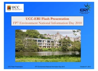 UCC-ERI Flash Presentation
       FP7 Environment National Information Day 2010




UCC Flash Presentation   FP7 Environment National Information Day 2010   October 6th, 2010
 