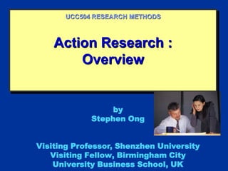 Action Research :
Overview
UCC504 RESEARCH METHODS
by
Stephen Ong
Visiting Professor, Shenzhen University
Visiting Fellow, Birmingham City
University Business School, UK
 